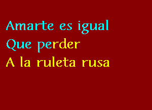 Amarte es igual
Que perder

A la ruleta rusa