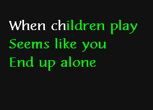 When children play
Seems like you

End up alone
