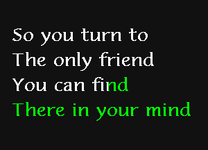 So you turn to
The only friend

You can find
There in your mind