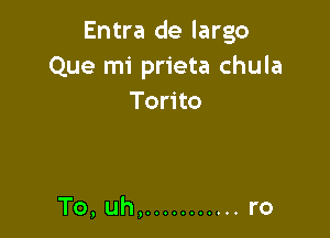 Entra de largo
Que mi prieta chula
Torito

To, uh, ........... ro