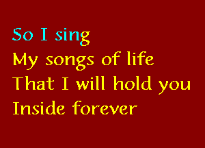 So I sing
My songs of life

That I will hold you
Inside forever