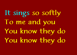 It sings so softly
To me and you

You know they do
You know they do