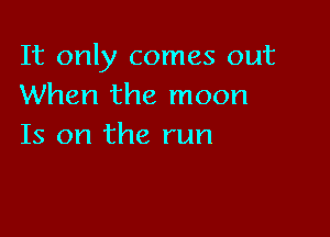 It only comes out
When the moon

Is on the run