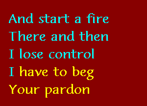 And start a Fire
There and then

I lose control
I have to beg
Your pardon