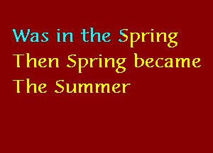 Was in the Spring
Then Spring became

The Summer
