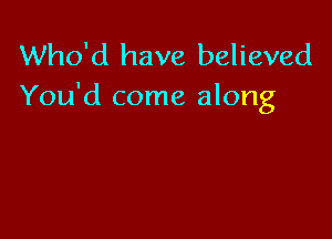 Who'd have believed
You'd come along