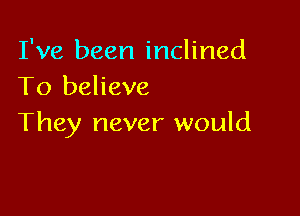 I've been inclined
To believe

They never would