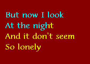 But now I look
At the night

And it don't seem
So lonely