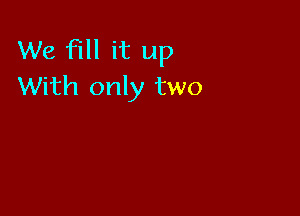 We fill it up
With only two