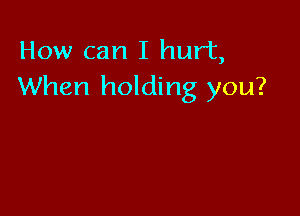 How can I hurt,
When holding you?