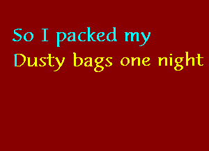 So I packed my
Dusty bags one night