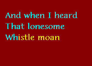 And when I heard
That lonesome

Whistle moan