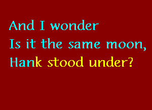 And I wonder
Is it the same moon,

Hank stood under?