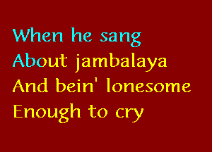 When he sang
About jambalaya

And bein' lonesome
Enough to cry