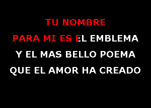 TU NOMBRE
PARA MI ES EL EMBLEMA
Y EL MAS BELLO POEMA
QUE EL AMOR HA CREADO