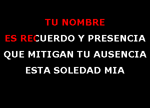 TU NOMBRE
ES RECUERDO Y PRESENCIA
QUE MITIGAN TU AUSENCIA
ESTA SOLEDAD MIA