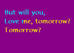 But will you,
Love me, tomorrow?

Tomorrow?
