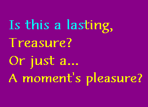 Is this a lasting,
Treasure?
Or just a...

A moment's pleasure?