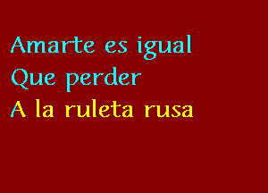 Amarte es igual
Que perder

A la ruleta rusa