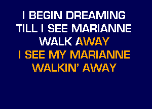 I BEGIN DREAMING
TILL I SEE MARIANNE
WALK AWAY
I SEE MY MARIANNE
WALKINI AWAY