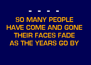 SO MANY PEOPLE
HAVE COME AND GONE
THEIR FACES FADE
AS THE YEARS GO BY