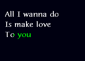 All I wanna do
Is make love

To you