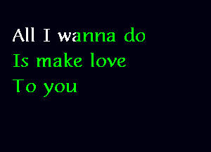 All I wanna do
Is make love

To you