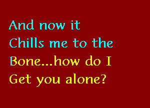 And now it
Chills me to the

Bone...how do I
Get you alone?