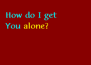 How do I get
You alone?