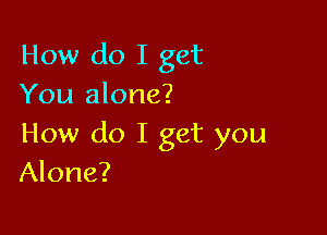 How do I get
You alone?

How do I get you
Alone?