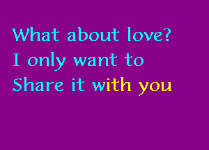 What about love?
I only want to

Share it with you