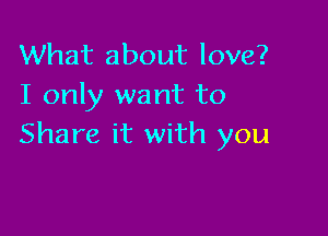 What about love?
I only want to

Share it with you