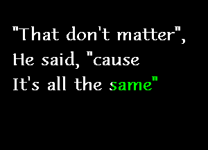 That don't matter,
He said, cause

It's all the same