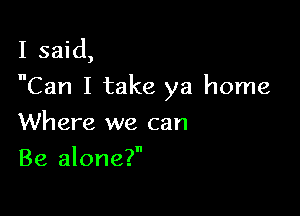 I said,
Can I take ya home

Where we can
Be alone?