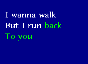 I wanna walk
But I run back

To you