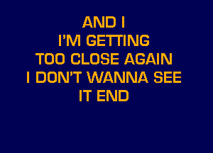 AND I
I'M GETTING
T00 CLOSE AGAIN

I DON'T WANNA SEE
IT END