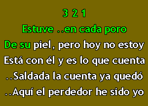 3 2 1
Estuve ..en cada poro
De su piel, pero hoy no estoy
Esta con e'l y es lo que cuenta
..Saldada la cuenta ya quedc')
..Aqui el perdedor he sido yo