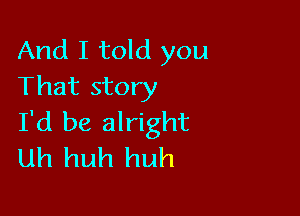 And I told you
That story

I'd be alright
uh huh huh