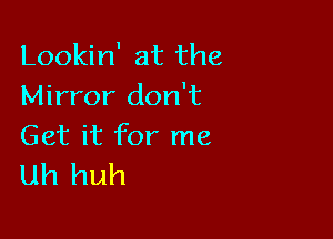 Lookin' at the
Mirror don't

Get it for me
uh huh