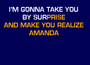 I'M GONNA TAKE YOU
BY SURPRISE
AND MAKE YOU REALIZE
AMANDA