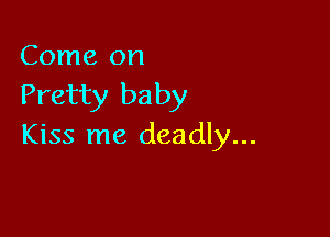 Come on

Pretty baby

Kiss me deadly...