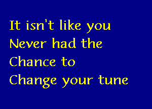 It isn't like you
Never had the

Chance to
Change your tune