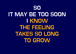 30
IT MAY BE TOO SOON
I KNOW

THE FEELING
TAKES SO LONG
TO GROW