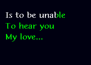 Is to be unable
To hear you

My love...