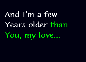 And I'm a few
Years older than

You, my love...