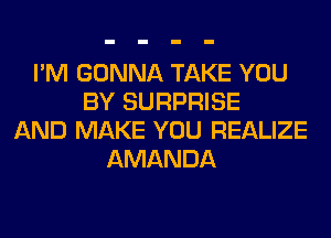 I'M GONNA TAKE YOU
BY SURPRISE
AND MAKE YOU REALIZE
AMANDA