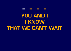 YOU AND I
I KNOW

THAT WE CAN'T WAIT