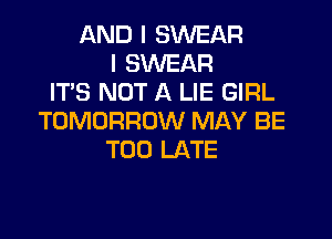 AND I SWEAR
I SWEAR
IT'S NOT A LIE GIRL
TOMORROW MAY BE
TOO LATE