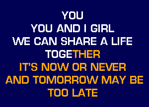 YOU
YOU AND I GIRL
WE CAN SHARE A LIFE
TOGETHER
ITS NOW 0R NEVER
AND TOMORROW MAY BE
TOO LATE