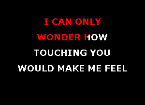 I CAN ONLY
WONDER HOW

TOUCHING YOU
WOULD MAKE ME FEEL